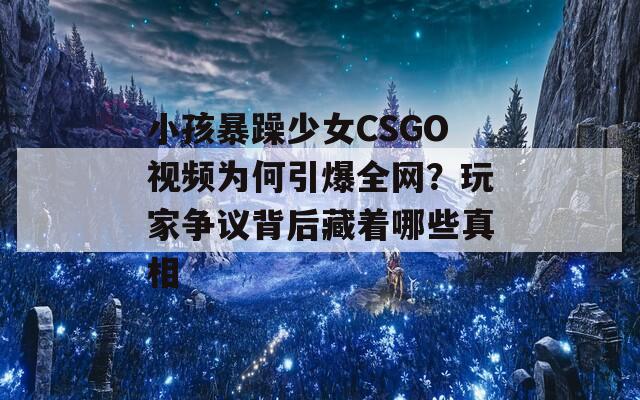 小孩暴躁少女CSGO视频为何引爆全网？玩家争议背后藏着哪些真相