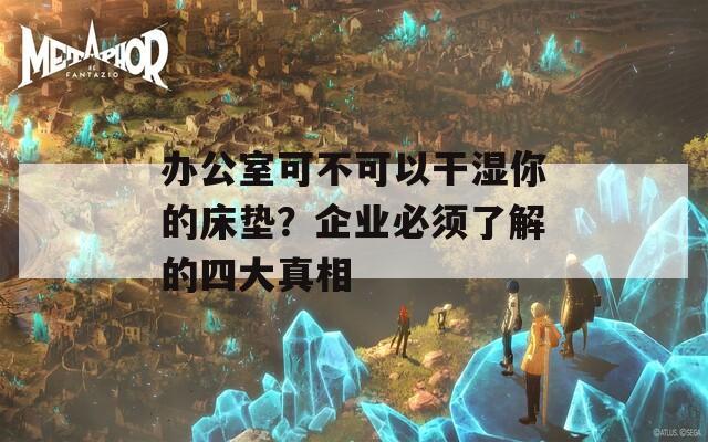 办公室可不可以干湿你的床垫？企业必须了解的四大真相