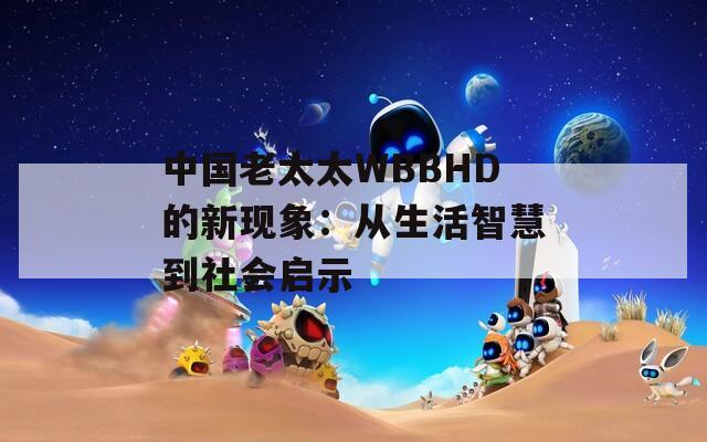 中国老太太WBBHD的新现象：从生活智慧到社会启示