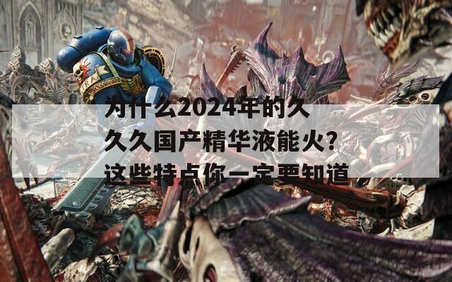 为什么2024年的久久久国产精华液能火？这些特点你一定要知道