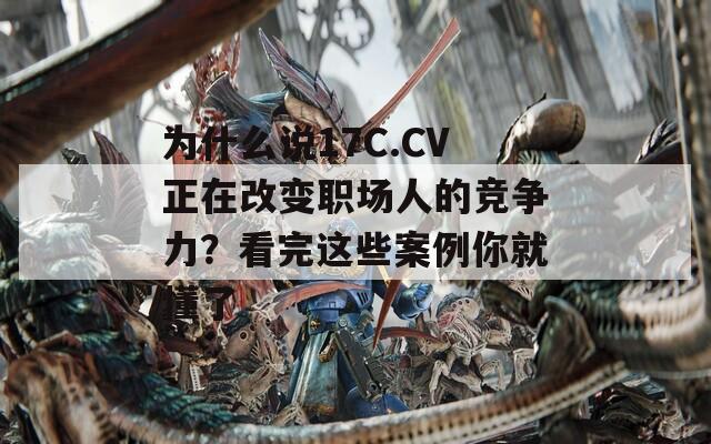 为什么说17C.CV正在改变职场人的竞争力？看完这些案例你就懂了