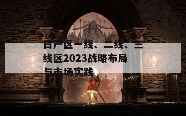 日产区一线、二线、三线区2023战略布局与市场实践