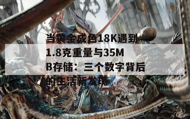 当黄金成色18K遇到1.8克重量与35MB存储：三个数字背后的生活新发现