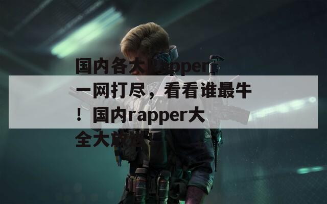 国内各大Rapper一网打尽，看看谁最牛！国内rapper大全大放送！