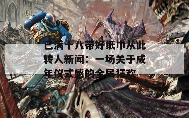 已满十八带好纸巾从此转人新闻：一场关于成年仪式感的全民狂欢