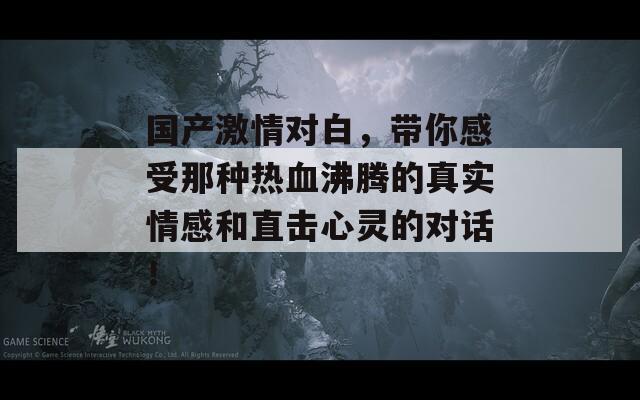 国产激情对白，带你感受那种热血沸腾的真实情感和直击心灵的对话！