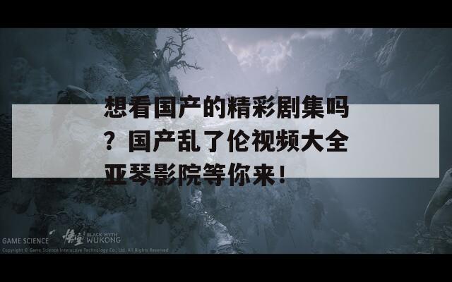 想看国产的精彩剧集吗？国产乱了伦视频大全亚琴影院等你来！