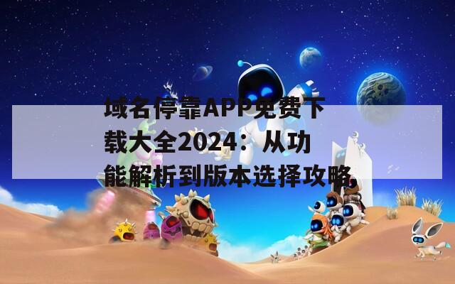 域名停靠APP免费下载大全2024：从功能解析到版本选择攻略