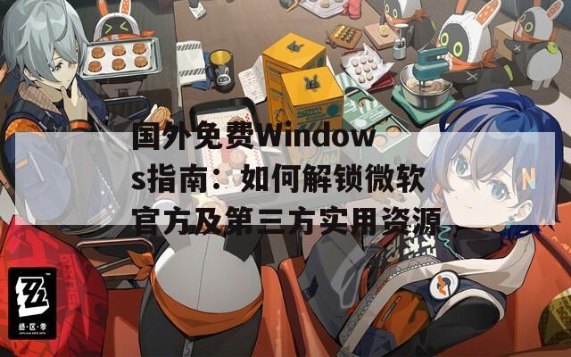 国外免费Windows指南：如何解锁微软官方及第三方实用资源