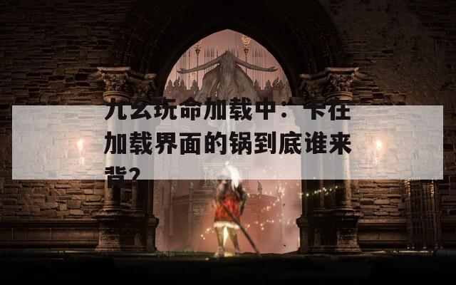 九幺玩命加载中：卡在加载界面的锅到底谁来背？