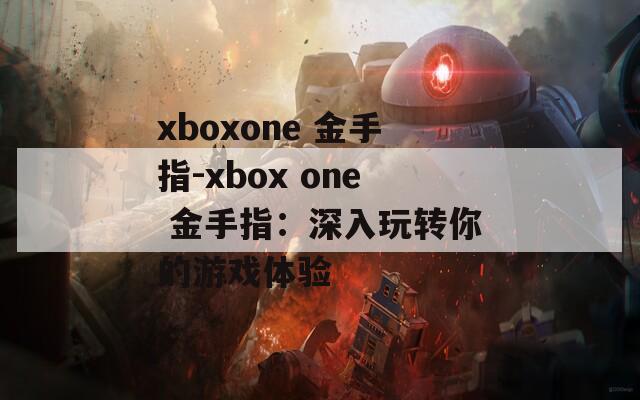 xboxone 金手指-xbox one 金手指：深入玩转你的游戏体验