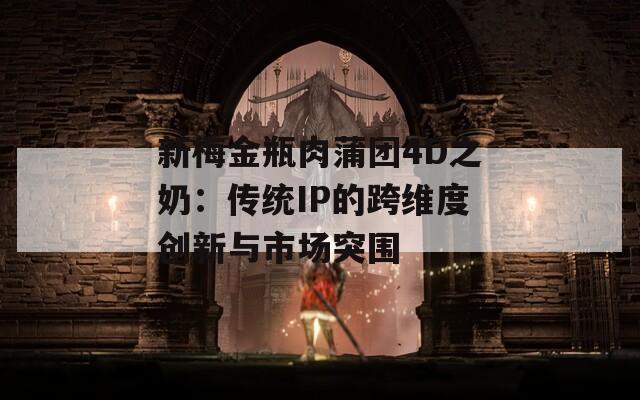 新梅金瓶肉蒲团4D之奶：传统IP的跨维度创新与市场突围