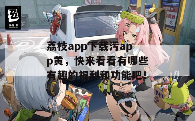 荔枝app下载污app黄，快来看看有哪些有趣的福利和功能吧！