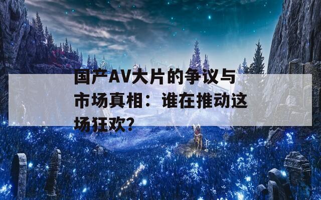 国产AV大片的争议与市场真相：谁在推动这场狂欢？