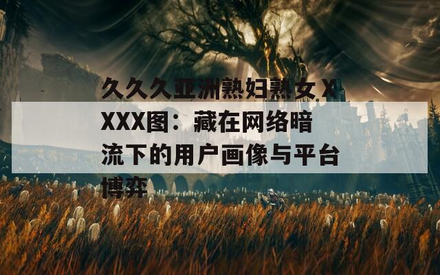 久久久亚洲熟妇熟女ⅩXXX图：藏在网络暗流下的用户画像与平台博弈