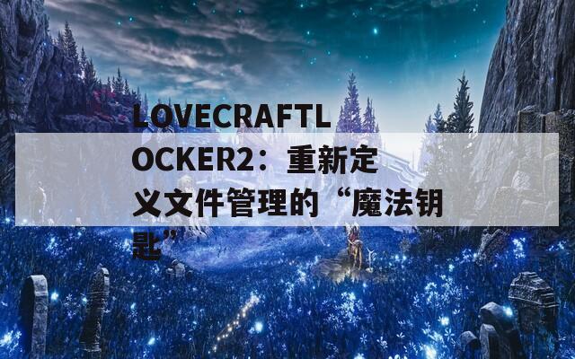 LOVECRAFTLOCKER2：重新定义文件管理的“魔法钥匙”