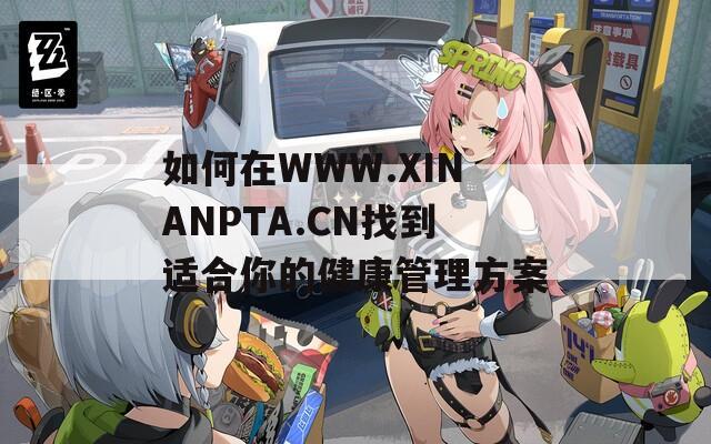 如何在WWW.XINANPTA.CN找到适合你的健康管理方案