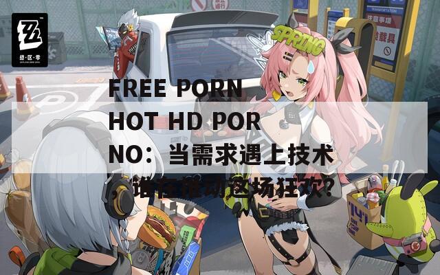 FREE PORN HOT HD PORNO：当需求遇上技术，谁在推动这场狂欢？