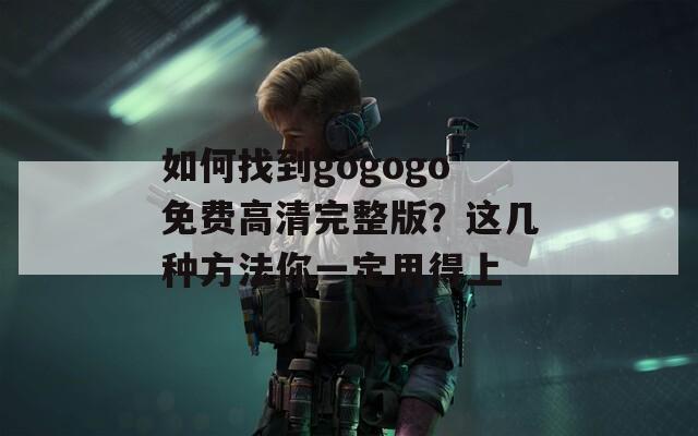 如何找到gogogo免费高清完整版？这几种方法你一定用得上