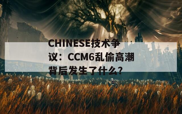 CHINESE技术争议：CCM6乱偷高潮背后发生了什么？