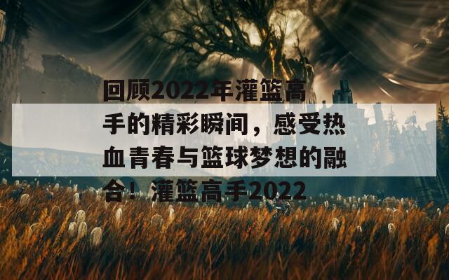 回顾2022年灌篮高手的精彩瞬间，感受热血青春与篮球梦想的融合！灌篮高手2022