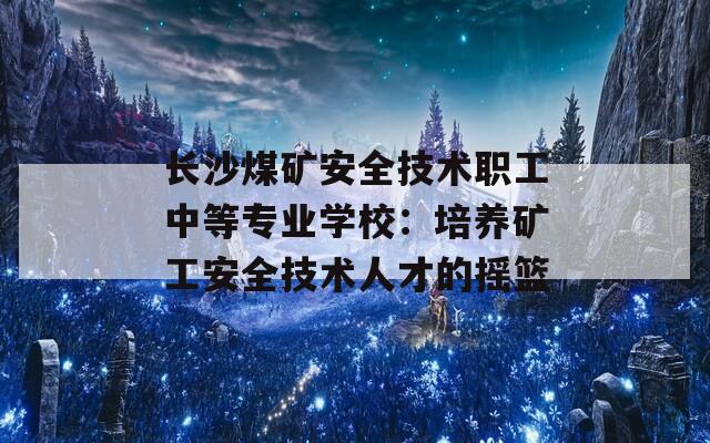 长沙煤矿安全技术职工中等专业学校：培养矿工安全技术人才的摇篮