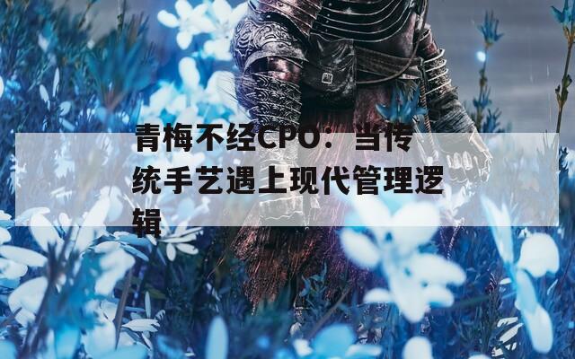 青梅不经CPO：当传统手艺遇上现代管理逻辑