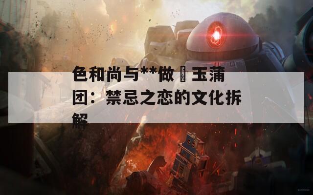 色和尚与**做愛玉蒲团：禁忌之恋的文化拆解