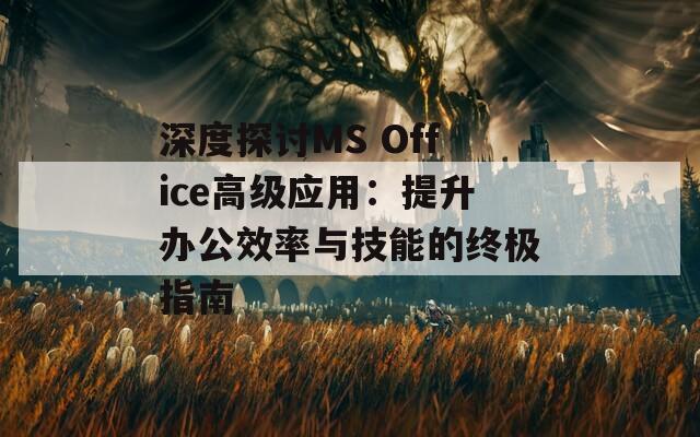 深度探讨MS Office高级应用：提升办公效率与技能的终极指南