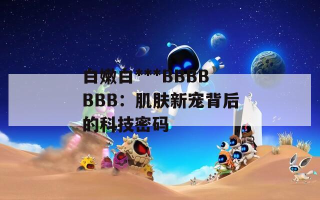 白嫩白***BBBBBBB：肌肤新宠背后的科技密码