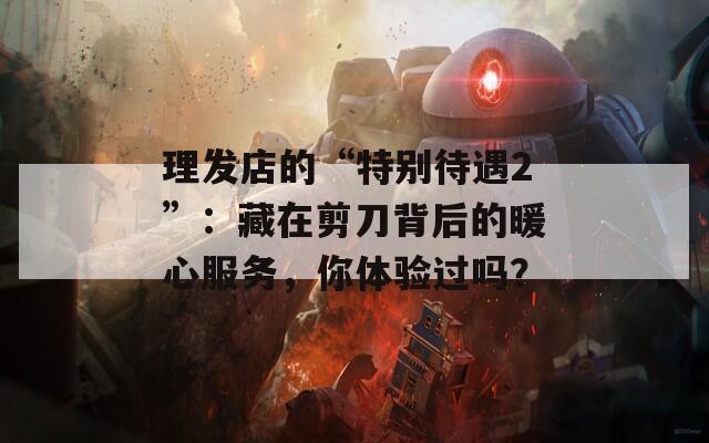 理发店的“特别待遇2”：藏在剪刀背后的暖心服务，你体验过吗？