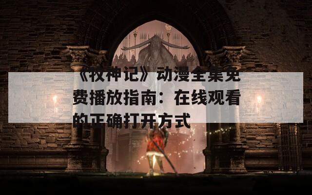 《牧神记》动漫全集免费播放指南：在线观看的正确打开方式