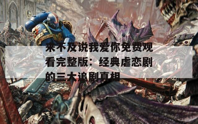 来不及说我爱你免费观看完整版：经典虐恋剧的三大追剧真相