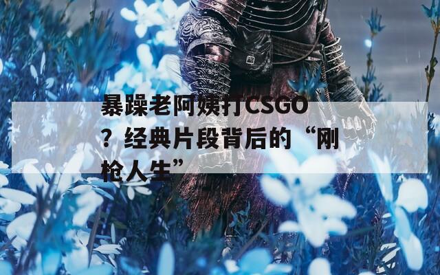 暴躁老阿姨打CSGO？经典片段背后的“刚枪人生”