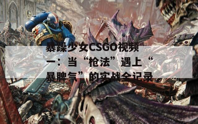 暴躁少女CSGO视频一：当“枪法”遇上“暴脾气”的实战全记录