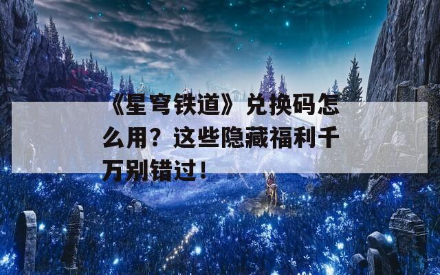 《星穹铁道》兑换码怎么用？这些隐藏福利千万别错过！