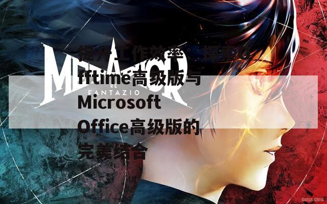 提升工作效率：探索Offtime高级版与Microsoft Office高级版的完美结合