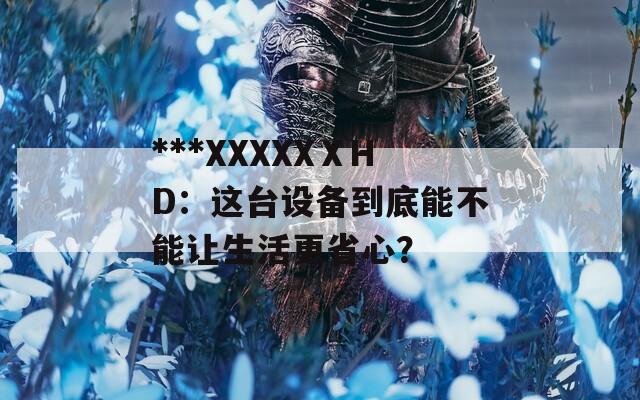 ***XXXXXⅩHD：这台设备到底能不能让生活更省心？