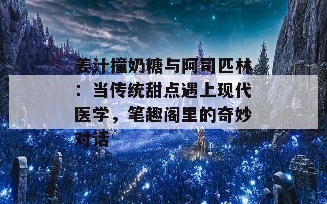 姜汁撞奶糖与阿司匹林：当传统甜点遇上现代医学，笔趣阁里的奇妙对话