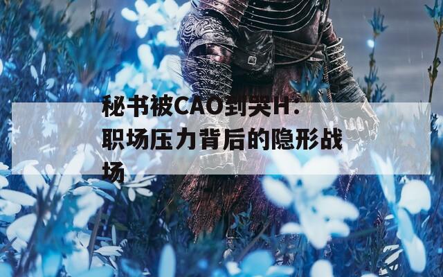 秘书被CAO到哭H：职场压力背后的隐形战场