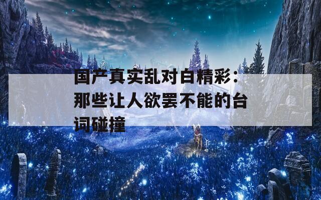 国产真实乱对白精彩：那些让人欲罢不能的台词碰撞