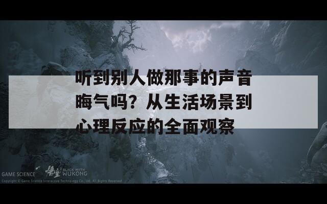 听到别人做那事的声音晦气吗？从生活场景到心理反应的全面观察