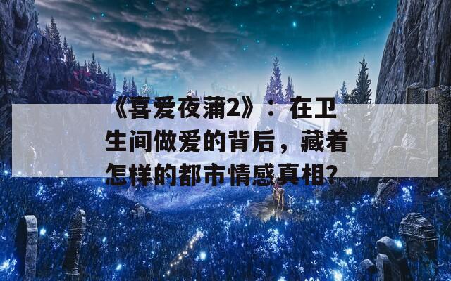 《喜爱夜蒲2》：在卫生间做爱的背后，藏着怎样的都市情感真相？