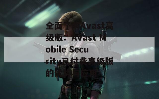 全面了解Avast高级版：Avast Mobile Security已付费高级版的优势与应用