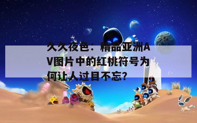 久久夜色：精品亚洲AV图片中的红桃符号为何让人过目不忘？