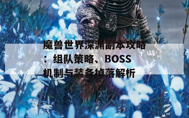 魔兽世界深渊副本攻略：组队策略、BOSS机制与装备掉落解析