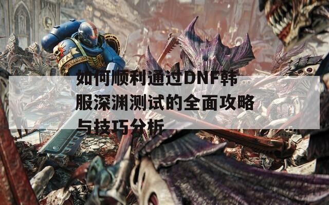 如何顺利通过DNF韩服深渊测试的全面攻略与技巧分析