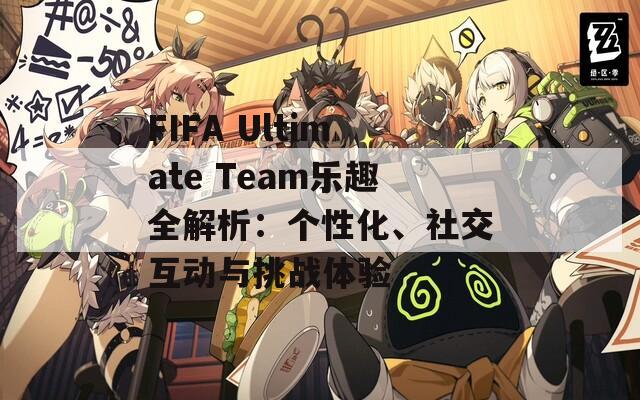 FIFA Ultimate Team乐趣全解析：个性化、社交互动与挑战体验