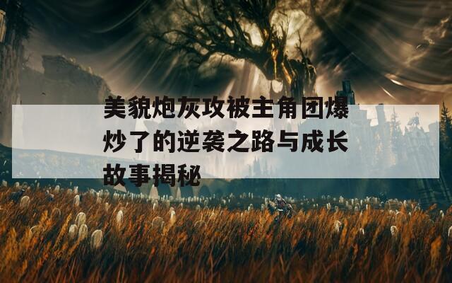 美貌炮灰攻被主角团爆炒了的逆袭之路与成长故事揭秘