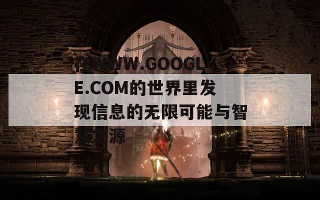 在WWW.GOOGLE.COM的世界里发现信息的无限可能与智慧之源